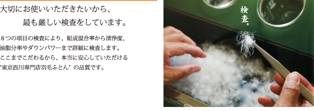 大切にお使いいただきたいから、最も厳しい検査をしています。　8つの項目の検査により、組成混合率から清浄度、油脂分率やダウンパワーまで詳細に検査します。ここまでこだわるから、本当に安心していただける“東京西川専門店羽毛ふとん